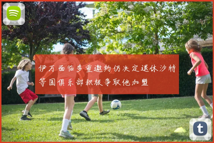 伊万面临多重邀约仍决定退休沙特等国俱乐部积极争取他加盟