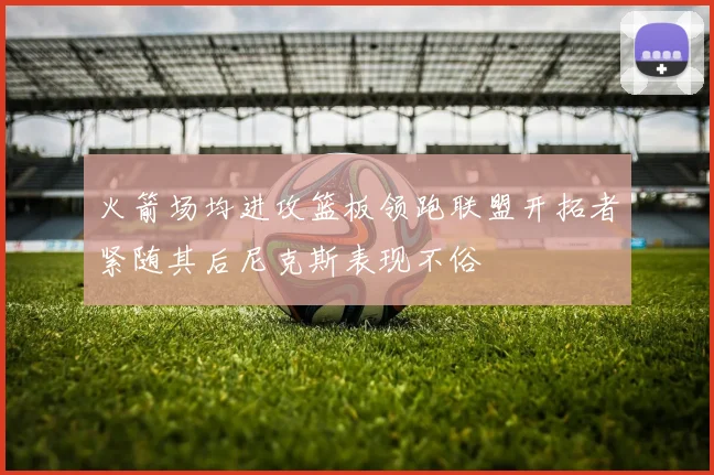 火箭场均进攻篮板领跑联盟开拓者紧随其后尼克斯表现不俗