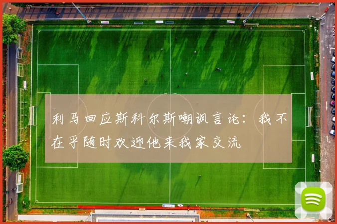 利马回应斯科尔斯嘲讽言论：我不在乎随时欢迎他来我家交流