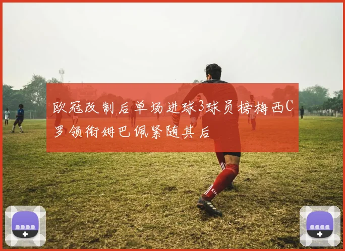 欧冠改制后单场进球3球员榜梅西C罗领衔姆巴佩紧随其后