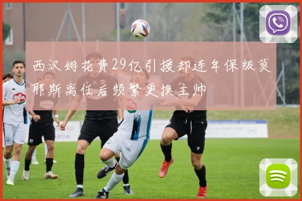 西汉姆花费29亿引援却连年保级莫耶斯离任后频繁更换主帅