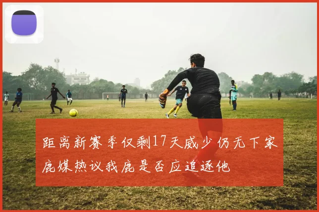 距离新赛季仅剩17天威少仍无下家鹿媒热议我鹿是否应追逐他