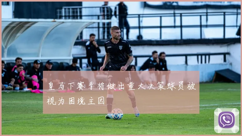 皇马下赛季将做出重大决策球员被视为困境主因