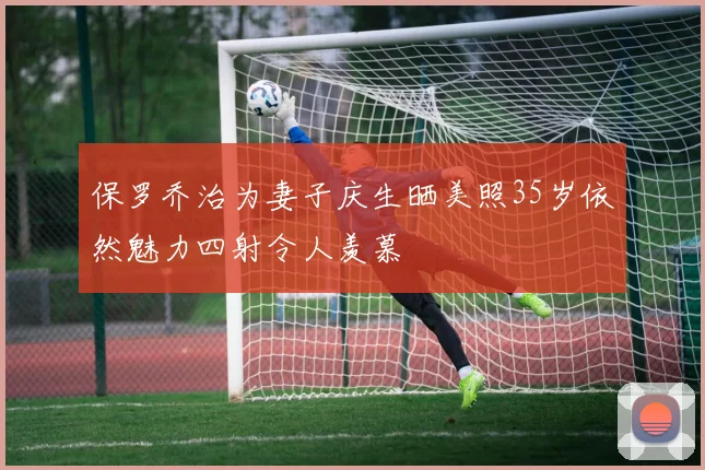 保罗乔治为妻子庆生晒美照35岁依然魅力四射令人羡慕