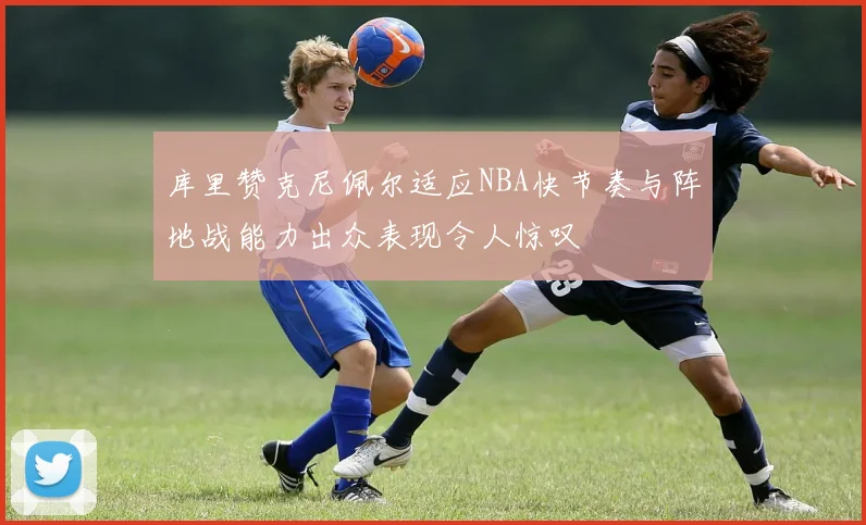 库里赞克尼佩尔适应NBA快节奏与阵地战能力出众表现令人惊叹