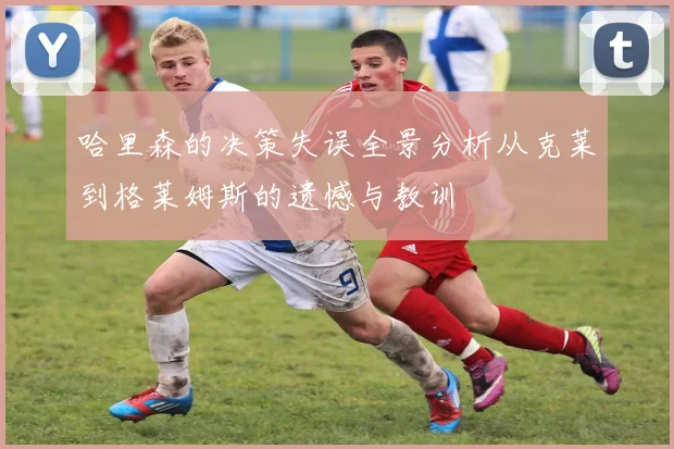 哈里森的决策失误全景分析从克莱到格莱姆斯的遗憾与教训