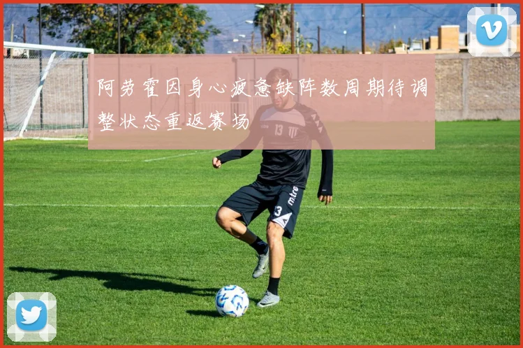 阿劳霍因身心疲惫缺阵数周期待调整状态重返赛场