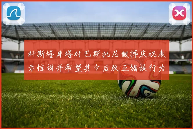 科斯塔库塔对巴斯托尼假摔庆祝表示惊讶并希望其今后改正错误行为