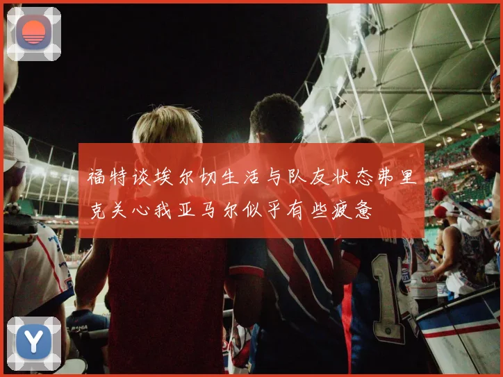 福特谈埃尔切生活与队友状态弗里克关心我亚马尔似乎有些疲惫