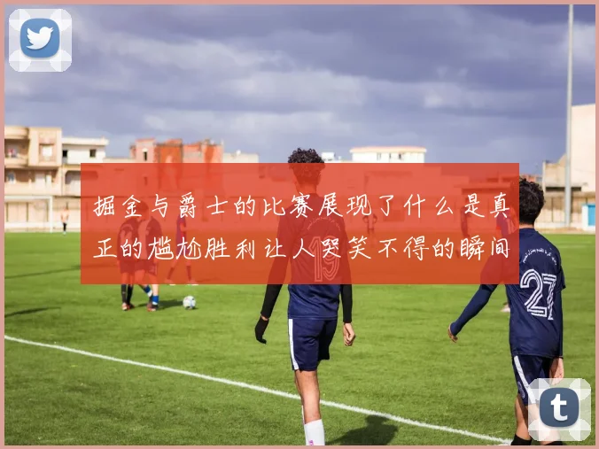 掘金与爵士的比赛展现了什么是真正的尴尬胜利让人哭笑不得的瞬间