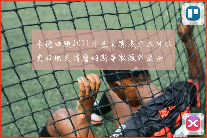 韦德回顾2011年总决赛表示本可以更好地支持詹姆斯争取冠军成功
