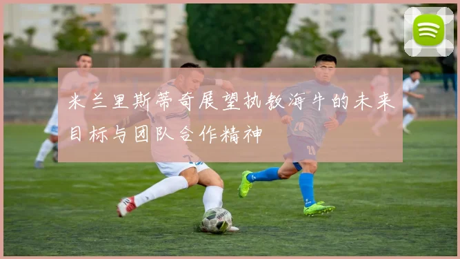 米兰里斯蒂奇展望执教海牛的未来目标与团队合作精神
