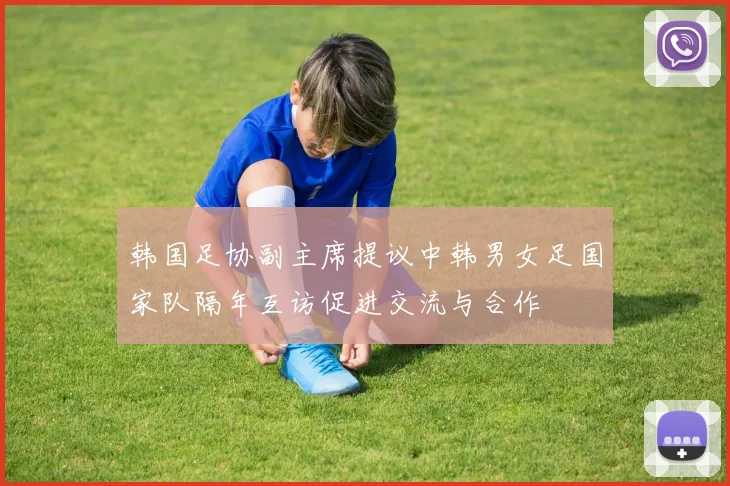 韩国足协副主席提议中韩男女足国家队隔年互访促进交流与合作