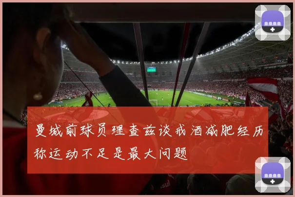 曼城前球员理查兹谈戒酒减肥经历称运动不足是最大问题
