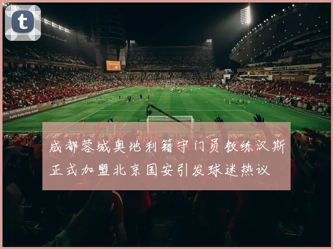 成都蓉城奥地利籍守门员教练汉斯正式加盟北京国安引发球迷热议