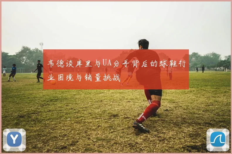 韦德谈库里与UA分手背后的球鞋行业困境与销量挑战