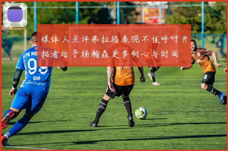 媒体人点评弗拉格表现不佳呼吁开拓者给予杨瀚森更多耐心与时间