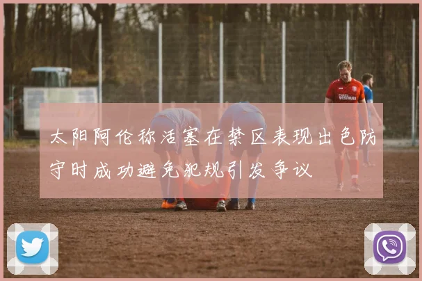 太阳阿伦称活塞在禁区表现出色防守时成功避免犯规引发争议