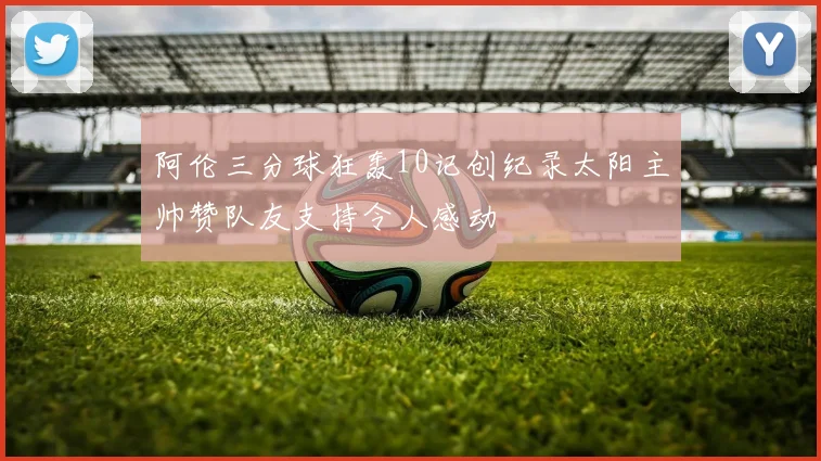 阿伦三分球狂轰10记创纪录太阳主帅赞队友支持令人感动