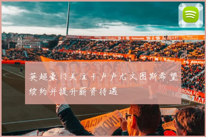 英超豪门关注卡卢卢尤文图斯希望续约并提升薪资待遇