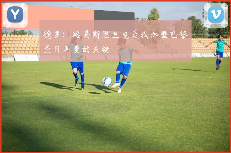 德罗：路易斯恩里克是我加盟巴黎圣日耳曼的关键