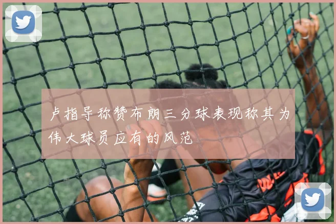 卢指导称赞布朗三分球表现称其为伟大球员应有的风范