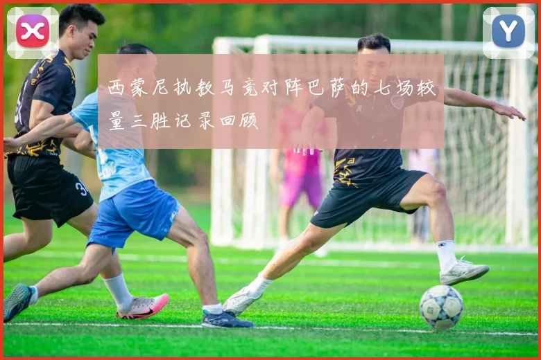 西蒙尼执教马竞对阵巴萨的七场较量三胜记录回顾