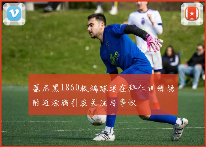 慕尼黑1860极端球迷在拜仁训练场附近涂鸦引发关注与争议