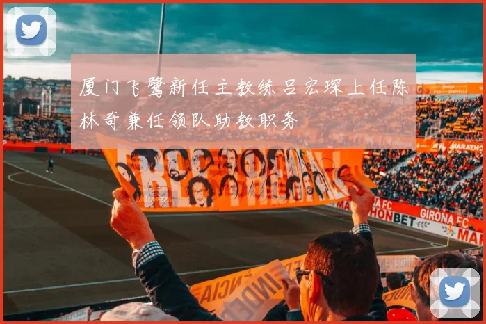 厦门飞鹭新任主教练吕宏琛上任陈林奇兼任领队助教职务
