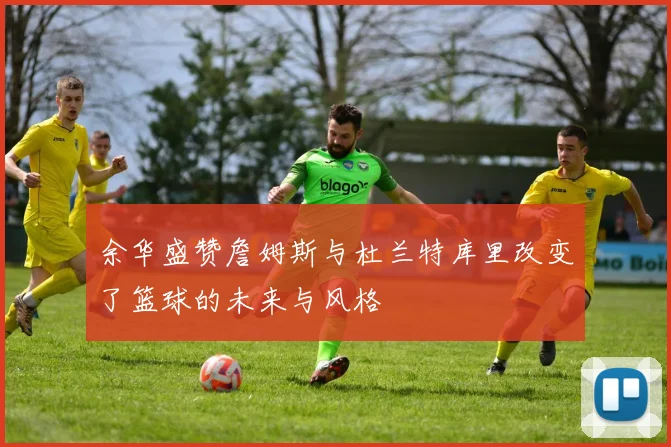 余华盛赞詹姆斯与杜兰特库里改变了篮球的未来与风格