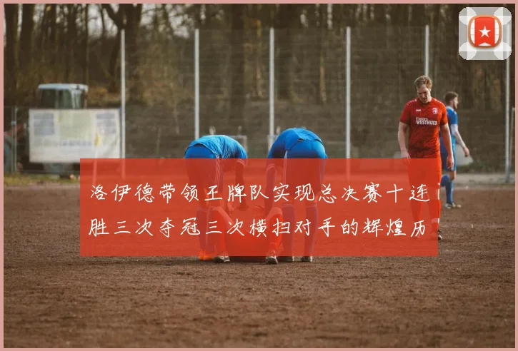 洛伊德带领王牌队实现总决赛十连胜三次夺冠三次横扫对手的辉煌历程