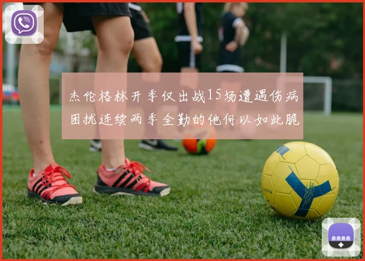 杰伦格林开季仅出战15场遭遇伤病困扰连续两季全勤的他何以如此脆弱