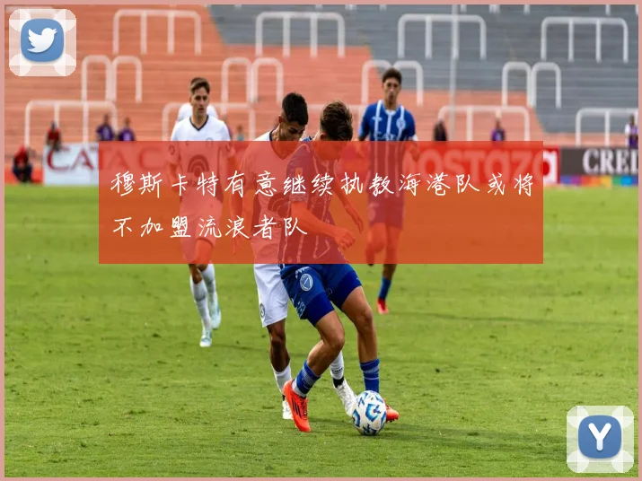 穆斯卡特有意继续执教海港队或将不加盟流浪者队