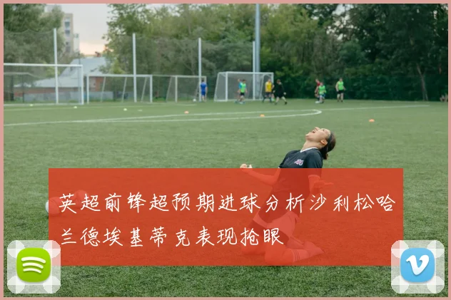 英超前锋超预期进球分析沙利松哈兰德埃基蒂克表现抢眼