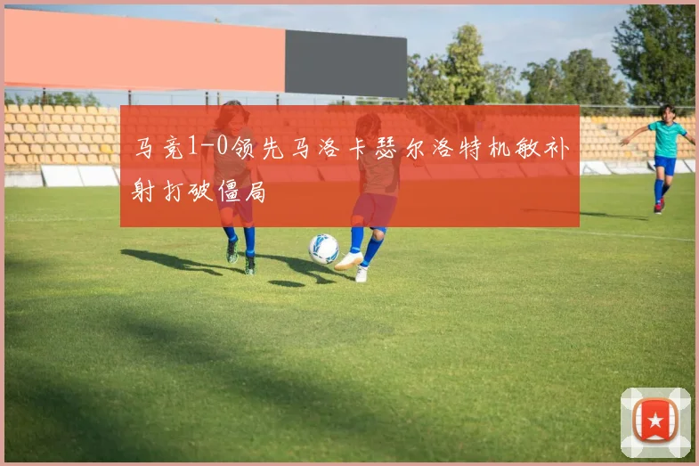 马竞1-0领先马洛卡瑟尔洛特机敏补射打破僵局