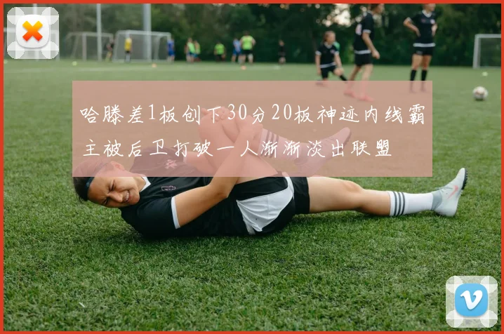 哈滕差1板创下30分20板神迹内线霸主被后卫打破一人渐渐淡出联盟
