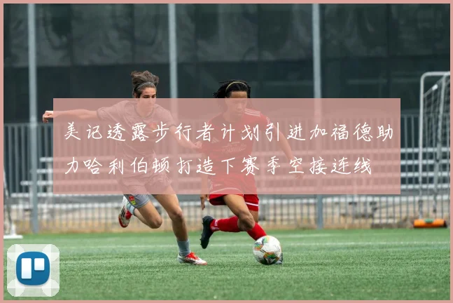 美记透露步行者计划引进加福德助力哈利伯顿打造下赛季空接连线