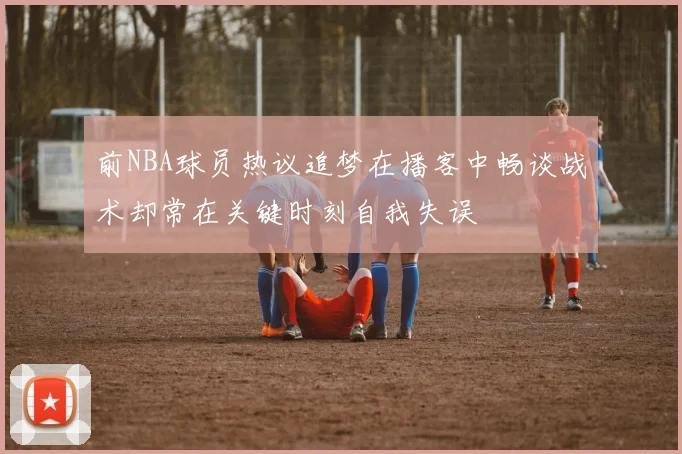 前NBA球员热议追梦在播客中畅谈战术却常在关键时刻自我失误