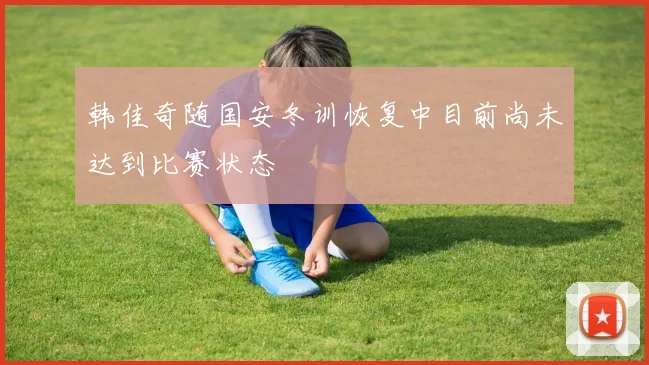 韩佳奇随国安冬训恢复中目前尚未达到比赛状态