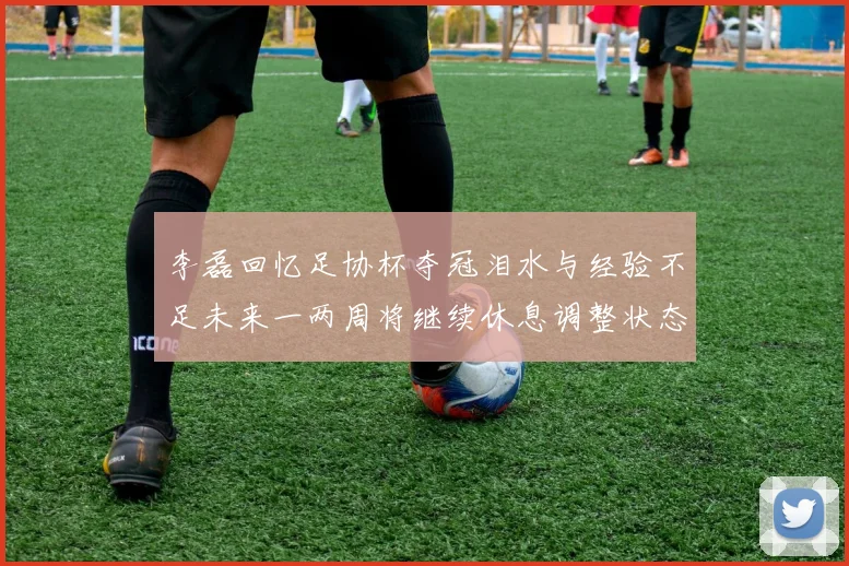 李磊回忆足协杯夺冠泪水与经验不足未来一两周将继续休息调整状态