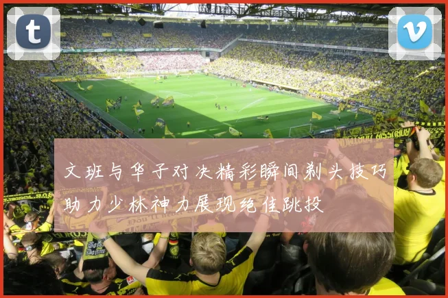 文班与华子对决精彩瞬间剃头技巧助力少林神力展现绝佳跳投