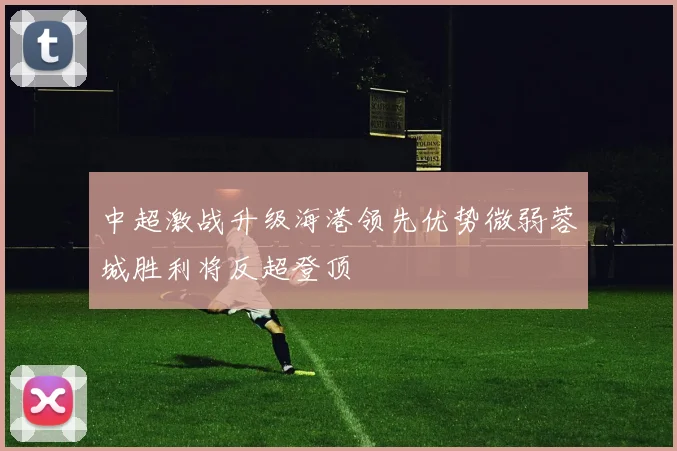 中超激战升级海港领先优势微弱蓉城胜利将反超登顶