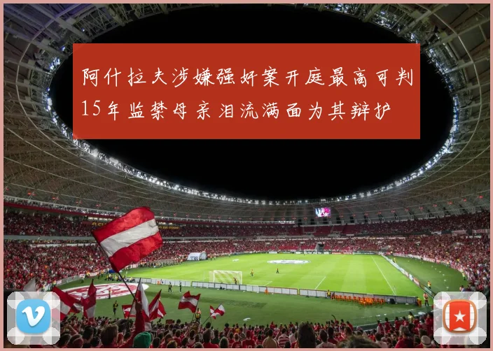 阿什拉夫涉嫌强奸案开庭最高可判15年监禁母亲泪流满面为其辩护
