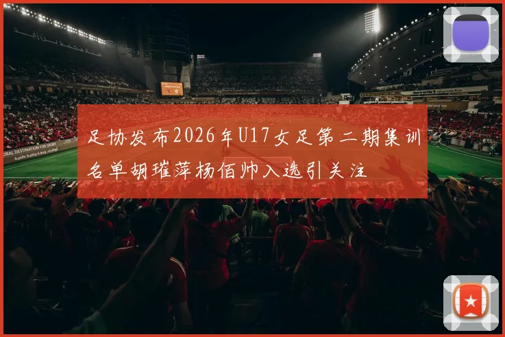 足协发布2026年U17女足第二期集训名单胡璀萍杨佰帅入选引关注